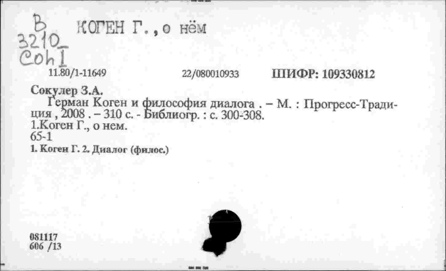 ﻿12.10_ Sohl
КОГЕН Г.,о нём
11.80/1-11649	22/080010933
Сокулер З.А.
Герман Коген и философия диалога . ция, 2008. - 310 с. - Библиогр.: с. 300-308. 1.Коген Г., о нем.
65-1
1. Коген Г. 2. Диалог (филос.)
ШИФР: 109330812
- М. : Прогресс-Тради-
081117
606 /13